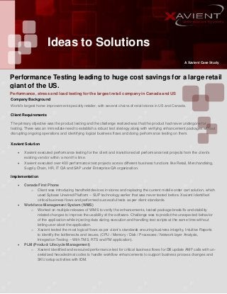 Ideas to Solutions
A Xavient Case Study

Performance Testing leading to huge cost savings for a large retail
giant of the US.
Performance, stress and load testing for the largest retail company in Canada and US
Company Background
World’s largest home improvement specialty retailer, with several chains of retail stores in US and Canada.
Client Requirements
The primary objective was the product testing and the challenge realized was that the product had never undergone for
testing. There was an immediate need to establish a robust test strategy along with verifying enhancement packages without
disrupting ongoing operations and identifying logical business flows and doing performance testing on them.
Xavient Solution



Xavient executed performance testing for the client and transitioned all performance test projects from the client’s
existing vendor within a month’s time.
Xavient executed over 400 performance test projects across different business functions like Retail, Merchandising,
Supply Chain, HR, IT QA and SAP under Enterprise QA organization.

Implementation






Canada First Phone
o Client was introducing handheld devices in stores and replacing the current mobile order cart solution, which
used Sybase Unwired Platform – SUP technology earlier that was never tested before. Xavient Identified
critical business flows and performed successful tests as per client standards.
Workforce Management System (WMS)
o Worked on multiple releases of WMS to verify the enhancements, tested package break/fix and stability
related changes to improve the usability of the software. Challenge was to predict the unexpected behavior
of the application while injecting data during execution and handling test scripts at the same time without
letting user abort the application.
o Xavient tested the most logical flows as per client’s standards ensuring business integrity, Intuitive Reports
to identify the bottlenecks and issues, (CPU / Memory / Disk / Processes / Network layer Analysis,
Integration Testing – With TMS, RTS and FM application).
PLM (Product Lifecycle Management)
o Xavient identified and executed performance test for critical business flows for DB update AMF calls with unserialized hexadecimal codes to handle workflow enhancements to support business process changes and
SKU setup activities with IDM.

 