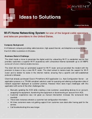 Ideas to Solutions
A Xavient Case Study

Wi-Fi Home Networking System for one of the largest cable operators
and telecom providers in the United States.

Company Background
A US telecom company providing cable television, high-speed Internet, and telephone services to more
than 6.8 million customers in 29 states.
Business State & Challenge
The client made a move to penetrate the digital world by unleashing Wi-Fi (a residential service that
provides customers a superior Wi-Fi experience) with unmatched Internet bandwidth up to 30 MBPS
across all of one’s internet enable devices.
The client did not have an automated support for Wi-Fi router and just provided the modem with the
provision to lease or buy a new Wi-Fi router. The client aimed to restore back the support for Wi-Fi
router and to bolster its stake in the internet market, ensuring that a specific and well-established
protocol is followed.
Client had already purchased Cisco's PrimeHome ACS application (i.e. Auto Configuration Server -- an
application process in a TR-069 compliant solution) used for querying and altering configuration data of
network equipment deployed at customer premise. However there were major challenges with this
application with some of the other challenges like:






Manually updating the ACS while creating a new customer, associating devices to an account,
swapping the equipment, transferring the equipment or disconnecting an account from ACS.
Customer experience was not great as manual intervention increase the turnaround time
manifold.
There were instances wherein a customer lost configuration information.
At times customers were not getting support from customer care desk after having paid for the
service.
Call troubleshooting time was longer.

 