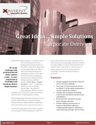 Great Ideas…Simple Solutions
Corporate Overview
Xavient Information Systems is a global provider
of IT consulting and services,
headquartered in Simi Valley, CA.
Founded in 2002, the company has
We accept
a strong leadership team with a
challenges with
history of entrepreneurial and
great passion and
management success. Since then,
deliver optimal
Xavient has been serving large
results – we turn
organizations to help them build
complexities of
stronger and more efficient
Great ideas and
business. Great Ideas… Simple
Solutions - is the
underlying
transform them to
premise for all our Xavient
Simple Solutions
partnerships. As a global IT
consulting and software services
company, our key focus is to transform clients’
business ideas – from blueprint to reality.

and a robust delivery footprint expanding across
Asia, Xavient has the geographic presence and mix
of onsite/offshore resources. We attract the best
global IT talent to provide our clients access to
highly skilled resources with deep domain
knowledge and understanding of business
processes.

Highlights





By leveraging highly flexible business processes, a
seamless global delivery network and deep
domain expertise, Xavient delivers unmatched
business value for every customer it serves to.




From its founding, Xavient was built to expand
across the globe. With headquarters in the U.S.

www.xavient.com

Page I 1

Strong engagement with more than 20
active customers globally
Servicing 7 of top 10 telecom service
providers; 4 of top media companies; 5
of top E-commerce retailers
Optimal mix of domain, technology
experts and consultants spread onsite
and offshore
More than 80% of annual revenue
from existing customers
Robust solutions and services to
improve operational efficiency
complying with industry regulations
and improving customer service levels

Corporate Overview

 