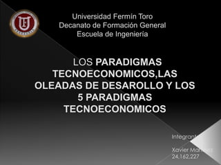Universidad Fermín Toro
Decanato de Formación General
Escuela de Ingeniería

LOS PARADIGMAS
TECNOECONOMICOS,LAS
OLEADAS DE DESAROLLO Y LOS
5 PARADIGMAS
TECNOECONOMICOS
Integrante:
Xavier Martinez
24,162,227

 