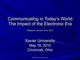   Communicating in Today’s World: The Impact of the Electronic Era   ©Robert E. Johnson, Ph.D. 2010   Xavier University May 19, 2010 Cincinnati, Ohio 