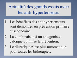 Actualité des grands essais avec les anti-hypertenseursLes bénéfices des antihypertenseurs sont démontrés en prévention primaire et secondaire.La combinaison à un antagoniste calcique optimise la prévention.Le diurétique n’est plus automatique pour toutes les bithérapies.