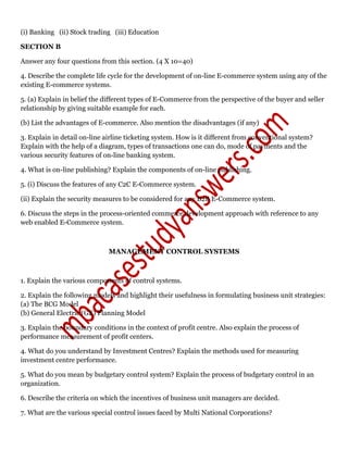 (i) Banking (ii) Stock trading (iii) Education
SECTION B
Answer any four questions from this section. (4 X 10=40)
4. Describe the complete life cycle for the development of on-line E-commerce system using any of the
existing E-commerce systems.
5. (a) Explain in belief the different types of E-Commerce from the perspective of the buyer and seller
relationship by giving suitable example for each.
(b) List the advantages of E-commerce. Also mention the disadvantages (if any)
3. Explain in detail on-line airline ticketing system. How is it different from conventional system?
Explain with the help of a diagram, types of transactions one can do, mode of payments and the
various security features of on-line banking system.
4. What is on-line publishing? Explain the components of on-line publishing.
5. (i) Discuss the features of any C2C E-Commerce system.
(ii) Explain the security measures to be considered for any B2B E-Commerce system.
6. Discuss the steps in the process-oriented commerce development approach with reference to any
web enabled E-Commerce system.
MANAGEMENT CONTROL SYSTEMS
1. Explain the various components of control systems.
2. Explain the following models and highlight their usefulness in formulating business unit strategies:
(a) The BCG Model
(b) General Electric (GE) Planning Model
3. Explain the boundary conditions in the context of profit centre. Also explain the process of
performance measurement of profit centers.
4. What do you understand by Investment Centres? Explain the methods used for measuring
investment centre performance.
5. What do you mean by budgetary control system? Explain the process of budgetary control in an
organization.
6. Describe the criteria on which the incentives of business unit managers are decided.
7. What are the various special control issues faced by Multi National Corporations?
 