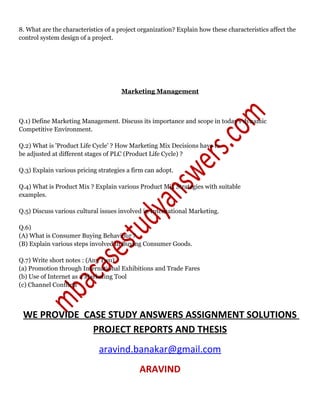 8. What are the characteristics of a project organization? Explain how these characteristics affect the
control system design of a project.
Marketing Management
Q.1) Define Marketing Management. Discuss its importance and scope in today's dynamic
Competitive Environment.
Q.2) What is 'Product Life Cycle' ? How Marketing Mix Decisions have to
be adjusted at different stages of PLC (Product Life Cycle) ?
Q.3) Explain various pricing strategies a firm can adopt.
Q.4) What is Product Mix ? Explain various Product Mix Strategies with suitable
examples.
Q.5) Discuss various cultural issues involved in International Marketing.
Q.6)
(A) What is Consumer Buying Behaviour ?
(B) Explain various steps involved in Buying Consumer Goods.
Q.7) Write short notes : (Any Two)
(a) Promotion through International Exhibitions and Trade Fares
(b) Use of Internet as a Marketing Tool
(c) Channel Conflicts
WE PROVIDE CASE STUDY ANSWERS ASSIGNMENT SOLUTIONS
PROJECT REPORTS AND THESIS
aravind.banakar@gmail.com
ARAVIND
 