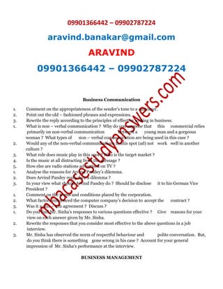 09901366442 – 09902787224
aravind.banakar@gmail.com
ARAVIND
09901366442 – 09902787224
Business Communication
1. Comment on the appropriateness of the sender’s tone to a customer.
2. Point out the old – fashioned phrases and expressions.
3. Rewrite the reply according to the principles of effective writing in business.
1. What is non – verbal communication ? Why do you suppose that this commercial relies
primarily on non-verbal communication between a young man and a gorgeous
woman ? What types of non – verbal communication are being used in this case ?
2. Would any of the non-verbal communications in this spot (ad) not work well in another
culture ?
3. What role does music play in this spot ? Who is the target market ?
4. Is the music at all distracting from the message ?
5. How else are radio stations advertised on TV ?
1. Analyse the reasons for Arvind Pandey’s dilemma.
2. Does Arvind Pandey really face a dilemma ?
3. In your view what should Arvind Pandey do ? Should he disclose it to his German Vice
President ?
1. Comment on the terms and conditions placed by the corporation.
2. What factors influenced the computer company’s decision to accept the contract ?
3. Was it a win – win agreement ? Discuss ?
1. Do you find Mr. Sinha’s responses to various questions effective ? Give reasons for your
view on each answer given by Mr. Sinha.
2. Rewrite the responses that you consider most effective to the above questions in a job
interview.
3. Mr. Sinha has observed the norm of respectful behaviour and polite conversation. But,
do you think there is something gone wrong in his case ? Account for your general
impression of Mr. Sinha’s performance at the interview.
BUSINESS MANAGEMENT
 