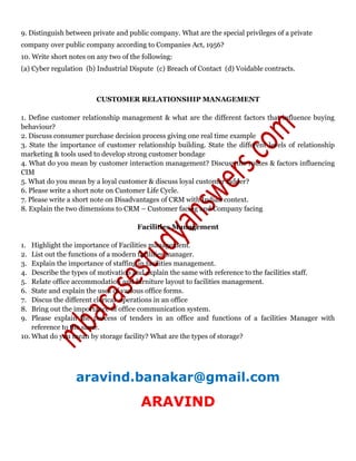 9. Distinguish between private and public company. What are the special privileges of a private
company over public company according to Companies Act, 1956?
10. Write short notes on any two of the following:
(a) Cyber regulation (b) Industrial Dispute (c) Breach of Contact (d) Voidable contracts.
CUSTOMER RELATIONSHIP MANAGEMENT
1. Define customer relationship management & what are the different factors that influence buying
behaviour?
2. Discuss consumer purchase decision process giving one real time example
3. State the importance of customer relationship building. State the different levels of relationship
marketing & tools used to develop strong customer bondage
4. What do you mean by customer interaction management? Discuss the routes & factors influencing
CIM
5. What do you mean by a loyal customer & discuss loyal customer ladder?
6. Please write a short note on Customer Life Cycle.
7. Please write a short note on Disadvantages of CRM with Indian context.
8. Explain the two dimensions to CRM – Customer facing and Company facing
Facilities Management
1. Highlight the importance of Facilities management.
2. List out the functions of a modern facilities manager.
3. Explain the importance of staffing in facilities management.
4. Describe the types of motivation and explain the same with reference to the facilities staff.
5. Relate office accommodation and furniture layout to facilities management.
6. State and explain the uses of various office forms.
7. Discus the different clerical operations in an office
8. Bring out the importance of office communication system.
9. Please explain the process of tenders in an office and functions of a facilities Manager with
reference to the same.
10. What do you mean by storage facility? What are the types of storage?
aravind.banakar@gmail.com
ARAVIND
 
