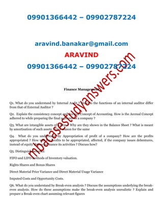 09901366442 – 09902787224
aravind.banakar@gmail.com
ARAVIND
09901366442 – 09902787224
Finance Management
Q1. What do you understand by Internal Audit ? How do the functions of an internal auditor differ
from that of External Auditor ?
Q2. Explain the consistency concept and Accrual Concept of Accounting. How is the Accrual Concept
adhered to while preparing the final accounts of a company ?
Q3. What are intangible assets of a firm ? Why are they shown in the Balance Sheet ? What is meant
by amortisation of such assets ? Give reason for the same
Q4. What do you understand by Appropriation of profit of a company? How are the profits
appropriated ? How will the profits to be appropriated, affected, if the company issues debentures,
instead of equity shares to finance its activities ? Discuss how?
Q5. Distinguish between:
FIFO and LIFO methods of Inventory valuation.
Rights Shares and Bonus Shares
Direct Material Price Variance and Direct Material Usage Variance
Imputed Costs and Opportunity Costs.
Q6. What do you understand by Break-even analysis ? Discuss the assumptions underlying the break-
even analysis. How do these assumptions make the break-even analysis unrealistic ? Explain and
prepare a Break-even chart assuming relevant figures
 