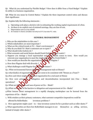 Q7. What do you understand by Flexible Budget ? How does it differ from a Fixed Budget ? Explain
its utility to a business organisation.
Q8. What do you mean by Control Ratios ? Explain the three important control ratios and discuss
their significance
Q9. Explain fully the following statements :
a. Operating cycle plays a decisive role in estimating the working capital requirement of a firm.
b. As there is no explicit cost of retained earnings, they are free of cost.
c. Depreciation acts as a tax shield
d. An investor in shares considers not only its E.P.S. but also P.E. ratio.
GENERAL MANAGEMENT
1. Who are the stakeholders in this case ?
2. Which stakeholders are most important ?
3. What are the critical trends in Tri – State’s environment ?
4. Why do you think Tri State’s customers are so upset ?
5. What should John Godwin do ?
1. What economic and social factors should Fresh Fields managers watch ?
2. Suppose you manage a local supermarket and Fresh Fields comes to town. How would you
reinvent your organization to meet the challenges posed by Fresh Fields ?
1. How would you describe the organizational culture at Flagstar ?
2. How does Flagstar deal with diversity ?
3. What challenges could Flagstar face in its near future ?
Q.1. What environmental factors influenced management style at Disney?
Q.2 what kind(s) of organizational structure seem to be consistent with "Dream as a Team"?
Q.3 How and where might the informal organization be a real asset at Disney
Q.1 How were principles of delegation and decentralization incorporated into Cine – Made
operations?
Q.2 What are the sources and uses of power at Cin – Made?
Q.3.What were some of the barriers to delegation and empowerment at Cin –Made?
4.What lessons about management in a rapidly changing marketplace can be learned from the
experience of Cin – Made?
1. With retailers as their primary customers, what customer competitive imperatives could be
affected by Rollerblades inventory problems ?
2. How appropriate might a just – in – time inventory system be for a product such as roller skates ?”
3. What opportunities are there fore Rollerblade managers to see themselves as selling services,
instead of simply roller skates ?
 