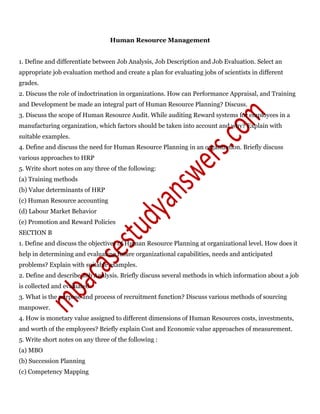 Human Resource Management
1. Define and differentiate between Job Analysis, Job Description and Job Evaluation. Select an
appropriate job evaluation method and create a plan for evaluating jobs of scientists in different
grades.
2. Discuss the role of indoctrination in organizations. How can Performance Appraisal, and Training
and Development be made an integral part of Human Resource Planning? Discuss.
3. Discuss the scope of Human Resource Audit. While auditing Reward systems for employees in a
manufacturing organization, which factors should be taken into account and why? Explain with
suitable examples.
4. Define and discuss the need for Human Resource Planning in an organization. Briefly discuss
various approaches to HRP
5. Write short notes on any three of the following:
(a) Training methods
(b) Value determinants of HRP
(c) Human Resource accounting
(d) Labour Market Behavior
(e) Promotion and Reward Policies
SECTION B
1. Define and discuss the objectives of Human Resource Planning at organizational level. How does it
help in determining and evaluating future organizational capabilities, needs and anticipated
problems? Explain with suitable examples.
2. Define and describe Job Analysis. Briefly discuss several methods in which information about a job
is collected and evaluated.
3. What is the purpose and process of recruitment function? Discuss various methods of sourcing
manpower.
4. How is monetary value assigned to different dimensions of Human Resources costs, investments,
and worth of the employees? Briefly explain Cost and Economic value approaches of measurement.
5. Write short notes on any three of the following :
(a) MBO
(b) Succession Planning
(c) Competency Mapping
 