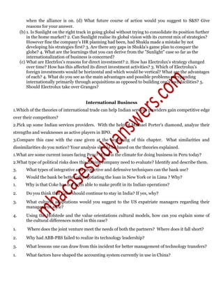 when the alliance is on. (d) What future course of action would you suggest to S&S? Give
reasons for your answer.
(b) 1. Is Sunlight on the right track in going global without trying to consolidate its position further
in the home market? 2. Can Sunlight realise its global vision with its current mix of strategies?
However fine the company's HR planning had been, had Shukla made a mistake by not
developing his strategies first? 3. Are there any gaps in Shukla's game plan to conquer the
globe? 4. What are the learnings that you can derive from the "Sunlight" case so far as the
internationalization of business is concerned?
(c) What are Electrlox's reasons for direct investment? 2. How has Electrolux's strategy changed
over time? How has this affected its direct investment activities? 3. Which of Electrolux's
foreign investments would be horizontal and which would be vertical? What are the advantages
of each? 4. What do you see as the main advantages and possible problems of expanding
internationally primarily through acquisitions as opposed to building one's own facilities? 5.
Should Electrolux take over Granges?
International Business
1.Which of the theories of international trade can help Indian services providers gain competitive edge
over their competitors?
2.Pick up some Indian services providers. With the help of Michael Porter’s diamond, analyze their
strengths and weaknesses as active players in BPO.
3.Compare this case with the case given at the beginning of this chapter. What similarities and
dissimilarities do you notice? Your analysis should be based on the theories explained.
1.What are some current issues facing Peru? What is the climate for doing business in Peru today?
2.What type of political risks does this fishing company need to evaluate? Identify and describe them.
3. What types of integrative and protective and defensive techniques can the bank use?
4. Would the bank be better off negotiating the loan in New York or in Lima ? Why?
1. Why is that Coke has not been able to make profit in its Indian operations?
2. Do you think that Coke should continue to stay in India? If yes, why?
3. What cultural adaptations would you suggest to the US expatriate managers regarding their
management style?
4. Using the Hofstede and the value orientations cultural models, how can you explain some of
the cultural differences noted in this case?
1. Where does the joint venture meet the needs of both the partners? Where does it fall short?
2. Why had ABB-PBS failed to realize its technology leadership?
3. What lessons one can draw from this incident for better management of technology transfers?
1. What factors have shaped the accounting system currently in use in China?
 