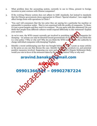 2. What problem does the accounting system, currently in sue in China, present to foreign
investors in joint ventures with Chinese companies?
3. If the evolving Chinese system does not adhere to IASC standards, but instead to standards
that the Chinese governments deem appropriate to China’s “Special situation”, how might this
affect foreign firms with operations in China ?
1. “You can’t tell consumers that the low price they are paying for a particular fax machine or
automobile is somehow unfair. They’re not concerned with the profits of companies. To them,
it’s just a great bargain and they want it to continue.” Do you agree with this statement? Do you
think that people from different cultures would respond differently to this statement? Explain
your answers.
2. As we’ve seen, the WTO cannot currently get involved in punishing individual companies for
dumping – its actions can only be directed toward governments of countries. Do you think this
is a wise policy ? Why or why not? Why do you think the WTO was not given the authority to
charge individual companies with dumping? Explain.
3. Identify a recent antidumping case that was brought before the WTO. Locate as many articles
in the press as you can that discuss the case. Identify the nations, products (s), and potential
punitive measures involved. Supposing you were part of the WTO’s Dispute Settlement Body,
would you vote in favor of the measures taken by the retailing nation? Why or why not?
aravind.banakar@gmail.com
ARAVIND
09901366442 – 09902787224
 