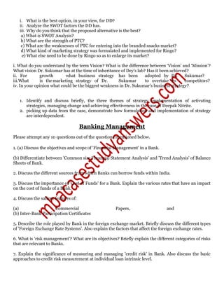 i. What is the best option, in your view, for DD?
ii. Analyze the SWOT factors the DD has.
iii. Why do you think that the proposed alternative is the best?
a) What is SWOT Analysis?
b) What are the strength of PTC?
c) What are the weaknesses of PTC for entering into the branded snacks market?
d) What kind of marketing strategy was formulated and implemented for Ringo?
e) What else need to be done by Ringo so as to enlarge its market?
i. What do you understand by the term Vision? What is the difference between ‘Vision’ and ‘Mission’?
What vision Dr. Sukumar has at the time of inheritance of Dey’s lab? Has it been achieved?
ii. For growth what business strategy has been adopted by Dr. Sukumar?
iii.What is themarketing strategy of Dr. Sukumar to overtake its competitors?
iv. In your opinion what could be the biggest weakness in Dr. Sukumar’s business strategy?
1. Identify and discuss briefly, the three themes of strategy implementation of activating
strategies, managing change and achieving effectiveness in the case of Deepak Nitrite.
2. picking up data from the case, demonstrate how formulation and implementation of strategy
are interdependent.
Banking Management
Please attempt any 10 questions out of the questions mentioned below.
1. (a) Discuss the objectives and scope of 'Financial Management' in a Bank.
(b) Differentiate between 'Common size Financial Statement Analysis' and 'Trend Analysis' of Balance
Sheets of Bank.
2. Discuss the different sources from which Banks can borrow funds within India.
3. Discuss the importance of 'Cost of Funds' for a Bank. Explain the various rates that have an impact
on the cost of funds of a Bank.
4. Discuss the salient features of:
(a) Commercial Papers, and
(b) Inter-Bank Participation Certificates
5. Describe the role played by Bank in the foreign exchange market. Briefly discuss the different types
of 'Foreign Exchange Rate Systems'. Also explain the factors that affect the foreign exchange rates.
6. What is 'risk management’? What are its objectives? Briefly explain the different categories of risks
that are relevant to Banks.
7. Explain the significance of measuring and managing 'credit risk' in Bank. Also discuss the basic
approaches to credit risk measurement at individual loan intrinsic level.
 