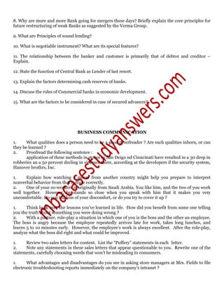 8. Why are more and more Bank going for mergers these days? Briefly explain the core principles for
future restructuring of weak Banks as suggested by the Verma Group.
9. What are Principles of sound lending?
10. What is negotiable instrument? What are its special features?
11. The relationship between the banker and customer is primarily that of debtor and creditor –
Explain.
12. State the function of Central Bank as Lender of last resort.
13. Explain the factors determining cash reserves of banks.
14. Discuss the roles of Commercial banks in economic development.
15. What are the factors to be considered in case of secured advances?
BUSINESS COMMUNICATION
1. What qualities does a person need to be a good proofreader ? Are such qualities inborn, or can
they be learned ?
2. Proofread the following sentence :
application of these methods in stores in San Deigo nd Cinncinati have resulted in a 30 drop in
robberies an a 50 percent decling in violence there, according at the developers if the security system,
Hanover brothrs, Inc.
1. Explain how watching a movie from another country might help you prepare to interpret
nonverbal behavior from that culture correctly.
2. One of your co-workers is originally from Saudi Arabia. You like him, and the two of you work
well together. However, he stands so close when you speak with him that it makes you very
uncomfortable. Do you tell him of your discomfort, or do you try to cover it up ?
1. Think back over the lessons you’ve learned in life. How did you benefit from some one telling
you the truth about something you were doing wrong ?
2. With a partner, role-play a situation in which one of you is the boss and the other an employee.
The boss is angry because the employee repeatedly arrives late for work, takes long lunches, and
leaves 5 to 10 minutes early. However, the employee’s work is always excellent. After the role-play,
analyze what the boss did right and what could be improved.
1. Review two sales letters for content. List the “Puffery” statements in each letter.
2. Note any statements in these sales letters that appear questionable to you. Rewrite one of the
statements, carefully choosing words that won’t be misleading to consumers.
1. What advantages and disadvantages do you see in asking store managers at Mrs. Fields to file
electronic troubleshooting reports immediately on the company’s intranet ?
 