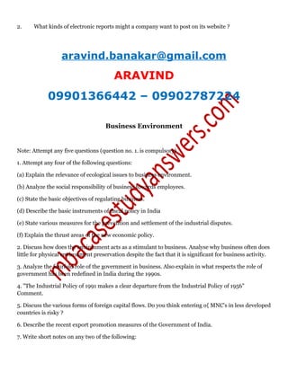 2. What kinds of electronic reports might a company want to post on its website ?
aravind.banakar@gmail.com
ARAVIND
09901366442 – 09902787224
Business Environment
Note: Attempt any five questions (question no. 1. is compulsory)
1. Attempt any four of the following questions:
(a) Explain the relevance of ecological issues to business environment.
(b) Analyze the social responsibility of business towards employees.
(c) State the basic objectives of regulating business.
(d) Describe the basic instruments of fiscal policy in India
(e) State various measures for the prevention and settlement of the industrial disputes.
(f) Explain the thrust areas of the new economic policy.
2. Discuss how does the environment acts as a stimulant to business. Analyse why business often does
little for physical environment preservation despite the fact that it is significant for business activity.
3. Analyze the fourfold role of the government in business. Also explain in what respects the role of
government has been redefined in India during the 1990s.
4. "The Industrial Policy of 1991 makes a clear departure from the Industrial Policy of 1956"
Comment.
5. Discuss the various forms of foreign capital flows. Do you think entering o{ MNC's in less developed
countries is risky ?
6. Describe the recent export promotion measures of the Government of India.
7. Write short notes on any two of the following:
 