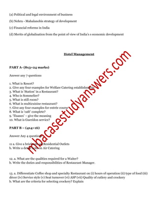 (a) Political and legal environment of business
(b) Nehru - Mahalanobis strategy of development
(c) Financial reforms in India
(d) Merits of globalisation from the point of view of India’s s economic development
Hotel Management
PART A- (8x3=24 marks)
Answer any 7 questions
1. What is Resort?
2. Give any four examples for Welfare Catering establishments
3. What is ‘Station’ in a Restaurant?
4. Who is Sommelier?
5. What is still room?
6. What is multicuisine restaurant?
7. Give any four examples for entrée course
8. What is ‘café’ complete?
9. ‘Tisanes’ – give the meaning
10. What is Gueridon service?
PART B – (4x4=16)
Answer Any 4 questions
11 a. Give a brief note on Residential Outlets
b. Write a detail note on Air Catering
12. a. What are the qualities required for a Waiter?
b. Write the duties and responsibilities of Restaurant Manager.
13. a. Differentiate Coffee shop and specialty Restaurant on (i) hours of operation (ii) type of food (iii)
décor (iv) Service style (v) Seat turnover (vi) ASP (vii) Quality of cutlery and crockery
b. What are the criteria for selecting crockery? Explain
 
