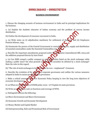 09901366442 – 09902787224
BUSINESS ENVIRONMENT
1. Discuss the changing scenario of business environment in India and its principal implications for
the business.
2. (a) Explain the dualistic character of Indian economy and the problem of uneven income
distribution.
(b) Outline the development of consumer movement in India.
3. (a) Write notes on (i) adjudication machinery for settlement of disputes, and (ii) Employees
Pension Scheme, 1995.
(b) Enumerate the powers of the Central Government to control production, supply and distribution
of essential commodities under the Essential Commodities Act, 1955.
4. Describe the important amendments proposed under the Companies (Amendment) Bill, 2003 and
the additions proposed thereto by lrani Panel.
5. (a) Can SEBI compel a public company to get its securities listed on the stock exchanges while
making a public issue? On what grounds can the listed securities be delisted by a stock exchange?
State the rules in this regard.
(b) "The role of stock exchanges in India need not be over - emphasized”. Comment.
6. Describe the evolution of the concept of corporate governance and outline the various measures
adopted in India to ensure good corporate governance.
7. Make a critical assessment of New Economic Policy keeping in view the long term objectives of
economic development.
8. (a) What are the objectives of EXIM policy 2002 - 07? Explain its main provisions.
(b) Write an explanatory note on functions and coverage of WTO.
9. Distinguish between the following:
(a) Micro Environment and Macro Environment
(b) Economic Growth and Economic Development
(c) Money Market and Capital Market
(d) Entrepreneurship, Role and Promotional Role of Government
 
