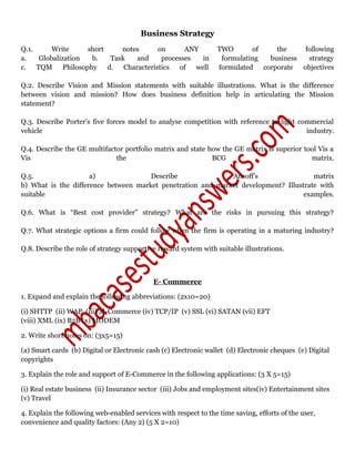 Business Strategy
Q.1. Write short notes on ANY TWO of the following
a. Globalization b. Task and processes in formulating business strategy
c. TQM Philosophy d. Characteristics of well formulated corporate objectives
Q.2. Describe Vision and Mission statements with suitable illustrations. What is the difference
between vision and mission? How does business definition help in articulating the Mission
statement?
Q.3. Describe Porter’s five forces model to analyse competition with reference to light commercial
vehicle industry.
Q.4. Describe the GE multifactor portfolio matrix and state how the GE matrix is superior tool Vis a
Vis the BCG matrix.
Q.5. a) Describe Ansoff’s matrix
b) What is the difference between market penetration and market development? Illustrate with
suitable examples.
Q.6. What is “Best cost provider” strategy? What are the risks in pursuing this strategy?
Q.7. What strategic options a firm could follow when the firm is operating in a maturing industry?
Q.8. Describe the role of strategy supportive reward system with suitable illustrations.
E- Commerce
1. Expand and explain the following abbreviations: (2x10=20)
(i) SHTTP (ii) WAP (iii) M-Commerce (iv) TCP/IP (v) SSL (vi) SATAN (vii) EFT
(viii) XML (ix) B2B (x) MODEM
2. Write short notes on: (3x5=15)
(a) Smart cards (b) Digital or Electronic cash (c) Electronic wallet (d) Electronic cheques (e) Digital
copyrights
3. Explain the role and support of E-Commerce in the following applications: (3 X 5=15)
(i) Real estate business (ii) Insurance sector (iii) Jobs and employment sites(iv) Entertainment sites
(v) Travel
4. Explain the following web-enabled services with respect to the time saving, efforts of the user,
convenience and quality factors: (Any 2) (5 X 2=10)
 