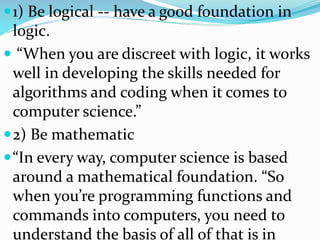 1) Be logical -- have a good foundation in
logic.
 “When you are discreet with logic, it works
well in developing the skills needed for
algorithms and coding when it comes to
computer science.”
2) Be mathematic
“In every way, computer science is based
around a mathematical foundation. “So
when you’re programming functions and
commands into computers, you need to
understand the basis of all of that is in
 