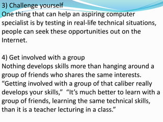 3) Challenge yourself
One thing that can help an aspiring computer
specialist is by testing in real-life technical situations,
people can seek these opportunities out on the
Internet.
4) Get involved with a group
Nothing develops skills more than hanging around a
group of friends who shares the same interests.
“Getting involved with a group of that caliber really
develops your skills,” “It’s much better to learn with a
group of friends, learning the same technical skills,
than it is a teacher lecturing in a class.”
 