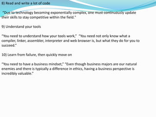 8) Read and write a lot of code
“Due to technology becoming exponentially complex, one must continuously update
their skills to stay competitive within the field."
9) Understand your tools
“You need to understand how your tools work,” “You need not only know what a
compiler, linker, assembler, interpreter and web browser is, but what they do for you to
succeed.”
10) Learn from failure, then quickly move on
“You need to have a business mindset,” “Even though business majors are our natural
enemies and there is typically a difference in ethics, having a business perspective is
incredibly valuable.”
 