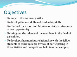 Objectives
• To impart the necessary skills
• To develop the soft skills and leadership skills
• To channel the vision and Mission of students towards
career opportunity
• To bring out the talents of the members in the field of
discipline .
• To develop a harmonious relationship with the fellow
students of other colleges by way of participating in
the activities and competition held in other campus.
 