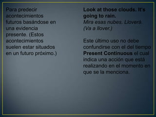 Para predecir            Look at those clouds. It's
acontecimientos          going to rain.
futuros basándose en     Mira esas nubes. Lloverá.
una evidencia            (Va a llover.)
presente. (Estos
acontecimientos          Este último uso no debe
suelen estar situados    confundirse con el del tiempo
en un futuro próximo.)   Present Continuous el cual
                         indica una acción que está
                         realizando en el momento en
                         que se la menciona.
 