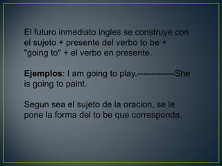 El futuro inmediato ingles se construye con
el sujeto + presente del verbo to be +
"going to" + el verbo en presente.

Ejemplos: I am going to play.-------------She
is going to paint.

Segun sea el sujeto de la oracion, se le
pone la forma del to be que corresponda.
 