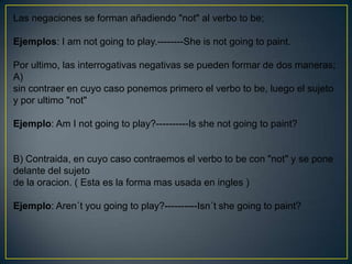 Las negaciones se forman añadiendo "not" al verbo to be;

Ejemplos: I am not going to play.--------She is not going to paint.

Por ultimo, las interrogativas negativas se pueden formar de dos maneras;
A)
sin contraer en cuyo caso ponemos primero el verbo to be, luego el sujeto
y por ultimo "not"

Ejemplo: Am I not going to play?----------Is she not going to paint?


B) Contraida, en cuyo caso contraemos el verbo to be con "not" y se pone
delante del sujeto
de la oracion. ( Esta es la forma mas usada en ingles )

Ejemplo: Aren´t you going to play?----------Isn´t she going to paint?
 