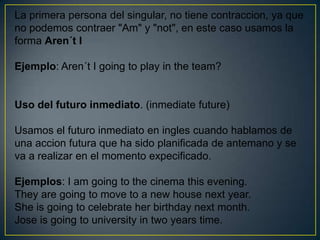 La primera persona del singular, no tiene contraccion, ya que
no podemos contraer "Am" y "not", en este caso usamos la
forma Aren´t I

Ejemplo: Aren´t I going to play in the team?


Uso del futuro inmediato. (inmediate future)

Usamos el futuro inmediato en ingles cuando hablamos de
una accion futura que ha sido planificada de antemano y se
va a realizar en el momento expecificado.

Ejemplos: I am going to the cinema this evening.
They are going to move to a new house next year.
She is going to celebrate her birthday next month.
Jose is going to university in two years time.
 