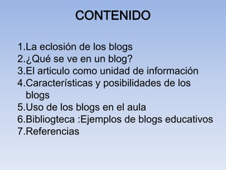 CONTENIDO

1.La eclosión de los blogs
2.¿Qué se ve en un blog?
3.El articulo como unidad de información
4.Características y posibilidades de los
  blogs
5.Uso de los blogs en el aula
6.Bibliogteca :Ejemplos de blogs educativos
7.Referencias
 