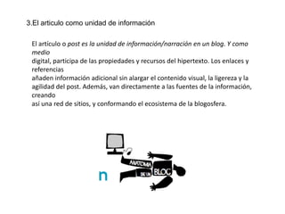 3.El articulo como unidad de información

 El artículo o post es la unidad de información/narración en un blog. Y como
 medio
 digital, participa de las propiedades y recursos del hipertexto. Los enlaces y
 referencias
 añaden información adicional sin alargar el contenido visual, la ligereza y la
 agilidad del post. Además, van directamente a las fuentes de la información,
 creando
 así una red de sitios, y conformando el ecosistema de la blogosfera.
 