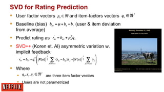 SVD for Rating Prediction
§  User factor vectors
§  Baseline (bias)

and item-factors vectors
(user & item deviation

from average)

§  Predict rating as
§  SVD++ (Koren et. Al) asymmetric variation w.
implicit feedback

§  Where
§ 
are three item factor vectors
§  Users are not parametrized

 