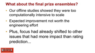 What about the final prize ensembles?
▪  Our offline studies showed they were too
computationally intensive to scale
▪  Expected improvement not worth the
engineering effort

▪  Plus, focus had already shifted to other
issues that had more impact than rating
prediction...

 
