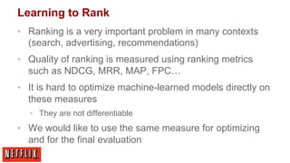 Learning to Rank
▪  Ranking is a very important problem in many contexts
(search, advertising, recommendations)
▪  Quality of ranking is measured using ranking metrics
such as NDCG, MRR, MAP, FPC…
▪  It is hard to optimize machine-learned models directly on
these measures
▪  They are not differentiable

▪  We would like to use the same measure for optimizing
and for the final evaluation

 
