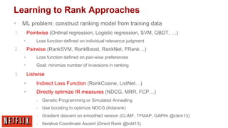 Learning to Rank Approaches
§  ML problem: construct ranking model from training data
1. 

Pointwise (Ordinal regression, Logistic regression, SVM, GBDT, …)
Loss function defined on individual relevance judgment

§ 

2. 

Pairwise (RankSVM, RankBoost, RankNet, FRank…)
§ 
§ 

3. 

Loss function defined on pair-wise preferences
Goal: minimize number of inversions in ranking

Listwise
§ 

Indirect Loss Function (RankCosine, ListNet…)

§ 

Directly optimize IR measures (NDCG, MRR, FCP…)
§ 

Genetic Programming or Simulated Annealing

§ 

Use boosting to optimize NDCG (Adarank)

§ 

Gradient descent on smoothed version (CLiMF, TFMAP, GAPfm @cikm13)

§ 

Iterative Coordinate Ascent (Direct Rank @kdd13)

 