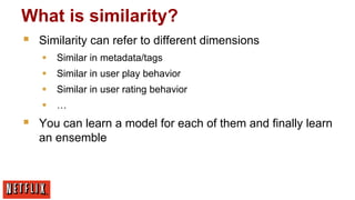 What is similarity?
§ 

Similarity can refer to different dimensions
§  Similar in metadata/tags
§  Similar in user play behavior
§  Similar in user rating behavior
§  …

§ 

You can learn a model for each of them and finally learn
an ensemble

 