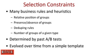 SelecEon	
  Constraints	
  
•  Many	
  business	
  rules	
  and	
  heurisEcs	
  
–  RelaEve	
  posiEon	
  of	
  groups	
  
–  Presence/absence	
  of	
  groups	
  
–  Deduping	
  rules	
  
–  Number	
  of	
  groups	
  of	
  a	
  given	
  type	
  

•  Determined	
  by	
  past	
  A/B	
  tests	
  
•  Evolved	
  over	
  Eme	
  from	
  a	
  simple	
  template	
  

 
