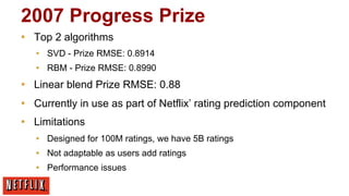 2007 Progress Prize
▪  Top 2 algorithms
▪  SVD - Prize RMSE: 0.8914
▪  RBM - Prize RMSE: 0.8990

▪  Linear blend Prize RMSE: 0.88
▪  Currently in use as part of Netflix’ rating prediction component
▪  Limitations
▪  Designed for 100M ratings, we have 5B ratings
▪  Not adaptable as users add ratings
▪  Performance issues

 