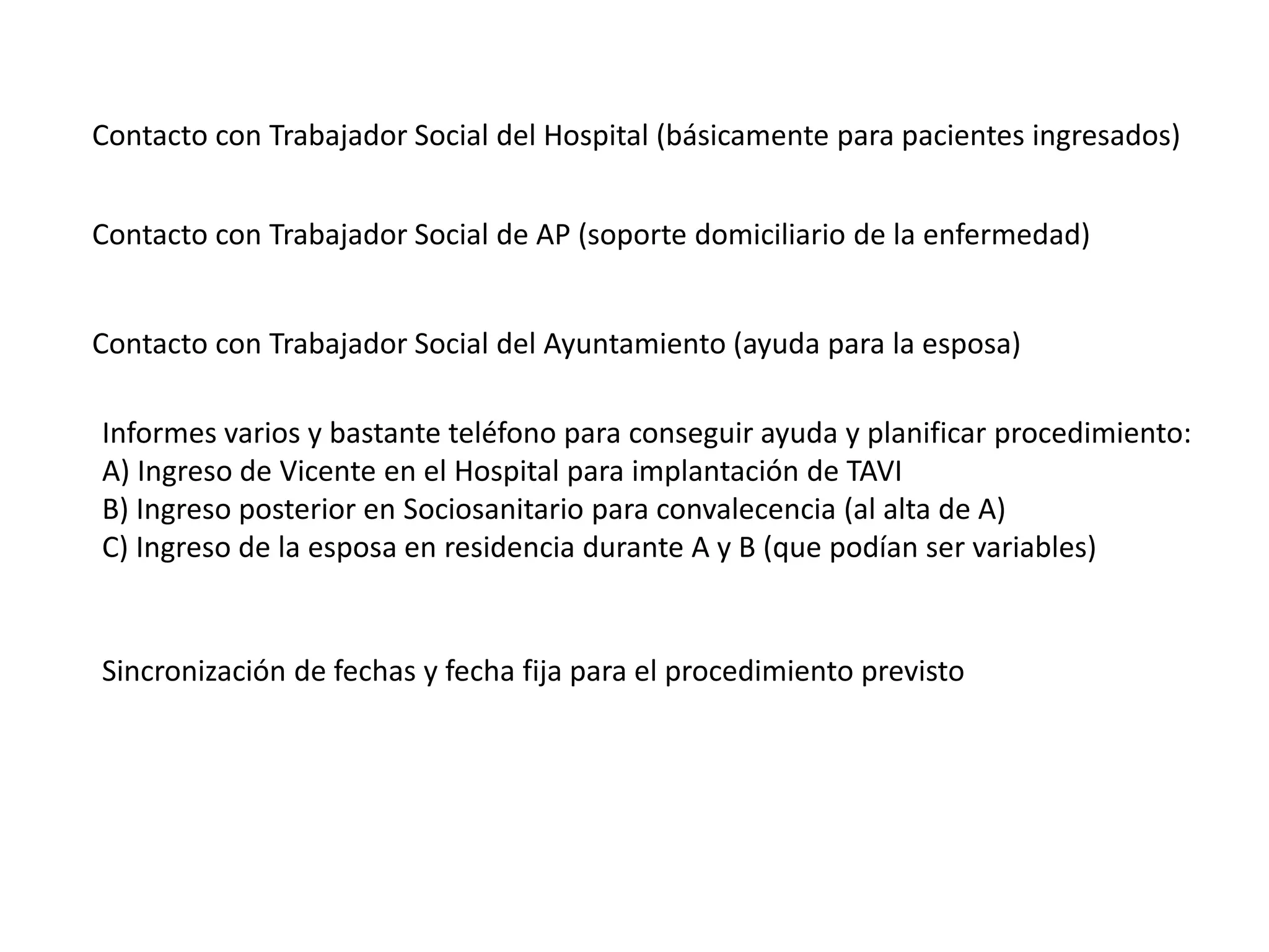 Contacto con Trabajador Social del Hospital (básicamente para pacientes ingresados)
Contacto con Trabajador Social de AP (soporte domiciliario de la enfermedad)
Contacto con Trabajador Social del Ayuntamiento (ayuda para la esposa)
Informes varios y bastante teléfono para conseguir ayuda y planificar procedimiento:
A) Ingreso de Vicente en el Hospital para implantación de TAVI
B) Ingreso posterior en Sociosanitario para convalecencia (al alta de A)
C) Ingreso de la esposa en residencia durante A y B (que podían ser variables)
Sincronización de fechas y fecha fija para el procedimiento previsto
 