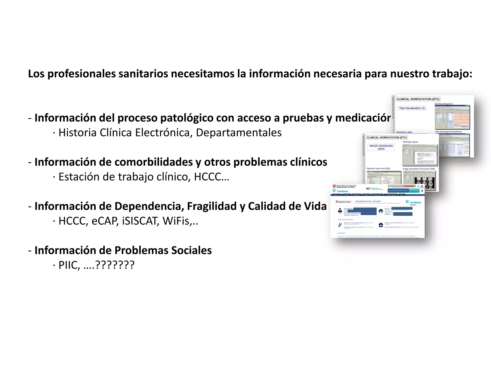 Los profesionales sanitarios necesitamos la información necesaria para nuestro trabajo:
- Información del proceso patológico con acceso a pruebas y medicación
· Historia Clínica Electrónica, Departamentales
- Información de comorbilidades y otros problemas clínicos
· Estación de trabajo clínico, HCCC…
- Información de Dependencia, Fragilidad y Calidad de Vida
· HCCC, eCAP, iSISCAT, WiFis,..
- Información de Problemas Sociales
· PIIC, ….???????
 
