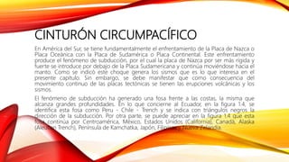 CINTURÓN CIRCUMPACÍFICO
En América del Sur, se tiene fundamentalmente el enfrentamiento de la Placa de Nazca o
Placa Oceánica con la Placa de Sudamérica o Placa Continental. Este enfrentamiento
produce el fenómeno de subducción, por el cual la placa de Nazca por ser más rígida y
fuerte se introduce por debajo de la Placa Sudamericana y continúa moviéndose hacia el
manto. Como se indicó este choque genera los sismos que es lo que interesa en el
presente capítulo. Sin embargo, se debe manifestar que como consecuencia del
movimiento continuo de las placas tectónicas se tienen las erupciones volcánicas y los
sismos.
El fenómeno de subducción ha generado una fosa frente a las costas, la misma que
alcanza grandes profundidades. En lo que concierne al Ecuador, en la figura 1.4, se
identifica esta fosa como Peru - Chile - Trench y se indica con triángulos negros la
dirección de la subducción. Por otra parte, se puede apreciar en la figura 1.4 que esta
fosa continúa por Centroamérica, México, Estados Unidos (California), Canadá, Alaska
(Aleutian Trench), Península de Kamchatka, Japón, Filipinas y Nueva Zelandia.
 