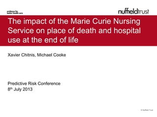 © Nuffield Trust
The impact of the Marie Curie Nursing
Service on place of death and hospital
use at the end of life
Xavier Chitnis, Michael Cooke
Predictive Risk Conference
8th July 2013
 