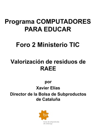 Programa COMPUTADORES
      PARA EDUCAR

   Foro 2 Ministerio TIC

 Valorización de residuos de
            RAEE

                   por
               Xavier Elías
 Director de la Bolsa de Subproductos
              de Cataluña
 