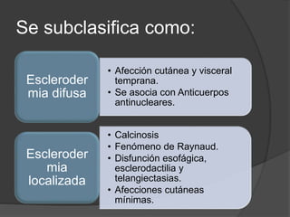 Se subclasifica como:
• Afección cutánea y visceral
temprana.
• Se asocia con Anticuerpos
antinucleares.
Escleroder
mia difusa
• Calcinosis
• Fenómeno de Raynaud.
• Disfunción esofágica,
esclerodactilia y
telangiectasias.
• Afecciones cutáneas
mínimas.
Escleroder
mia
localizada
 