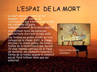 L’ESPAI DE LA MORT
• La mort estava present en tot
moment. Va ser una de les
civilitzacions que s’enterraven a tots
els ciutadans d’Egipte
independentment de la seva condició.
• Així tothom tenia les mateixes
possibilitats d’arribar al més enllà.
• Les tombes es poden dividir en tres
categories la classe d’elit, la classe
mitjana i la classe pobra. Ho feien a
traves de la momificació que durava
70 dies. Només canviava en el tipus
de material, els elements funeraris i
forma de la tomba segons la condició
social. Però tothom tenia que ser
enterrat.

Fig.11 el déu Anubis
momifican .

 