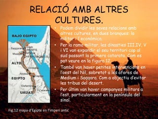 RELACIÓ AMB ALTRES
CULTURES.

• Podem dividir les seves relacions amb
altres cultures, en dues branques: la
militar i l'econòmica.
• Per la rama militar, les dinasties III,IV, V
i VI van expandir el seu territori cap al
sud passant la primera catarata. Com es
pot veure en la figura 12.
• També van haver petites intervencions en
l’oest del Nil, sobretot a les afores de
Medium i Saqqara. Com a objectiu d’evitar
les tribus del desert.
• Per últim van haver campanyes militars a
l’est, particularment en la península del
sinaí.

Fig.12 mapa d’Egipte en l’imperi antic

 