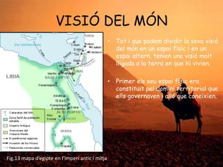 VISIÓ DEL MÓN
• Tot i que podem dividir la seva visió
del món en un espai físic i en un
espai altern, tenien una visió molt
lligada a la terra en que hi vivien.
• Primer els seu espai físic era
constituït pel domini territorial que
ells governaven i alló que coneixien.

Fig.13 mapa d’egipte en l’imperi antic i mitja

 