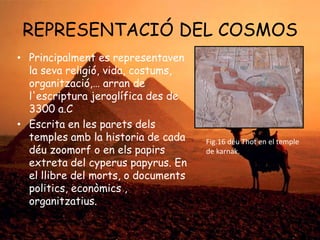 REPRESENTACIÓ DEL COSMOS
• Principalment es representaven
la seva religió, vida, costums,
organització,… arran de
l'escriptura jeroglífica des de
3300 a.C
• Escrita en les parets dels
temples amb la historia de cada
déu zoomorf o en els papirs
extreta del cyperus papyrus. En
el llibre del morts, o documents
politics, econòmics ,
organitzatius.

Fig.16 déu Thot en el temple
de karnak.

 