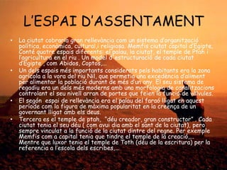 L’ESPAI D’ASSENTAMENT
•

•

•
•

La ciutat cobraria gran rellevància com un sistema d’organització
política, econòmica, cultural,i religiosa. Memfis ciutat capital d’Egipte,
Conté quatre espais diferents: el palau, la ciutat, el temple de Ptah i
l’agricultura en el riu . Un model d'estructuració de cada ciutat
d’Egipte , com Abidos, Coptos,...
Un dels espais més importants considerats pels habitants era la zona
agrícola a la vora del riu Nil, que permetia una excedència d’aliment
per alimentar la població durant de més d’un any. El seu sistema de
regadiu era un dels més moderns amb una morfologia de canalitzacions
controlant el seu nivell arran de portes que feien la funció de vàlvules.
El segón espai de rellevància era el palau del faraó lligat en aquest
període com la figura de màxima popularitat en la creença de un
governant lligat amb els deus.
Tercera es el temple de ptah, “déu creador, gran constructor” . Cada
ciutat tenia el seu déu ( com avui dia amb el sant de la ciutat), pero
sempre vinculat a la funció de la ciutat dintre del regne. Per exemple
Memfis com a capital tenia que tindre el temple de la creació,...
Mentre que luxor tenia el temple de Toth (déu de la escritura) per la
referencia a l’escola dels escribes,...

 