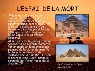 L’ESPAI DE LA MORT
Més endavant però es van
adornar d'elements religiosos
com per exemple el temples
característics com el de Sokar
(déu de la duat, es a dir de
l’inframón) i el temple d’Anubis
(déu que realitza la guia de
l’alma cap a la duat davant
d’ossiris).
• Al ser una classe jerarquitzada,
repercutia en els enterraments.
Per exemple en la necropolisde
saqqara de la ciutat de memfis
trobem la construcció de
mastabes de la dinastia III i en
la necropolisde Guiza tenim la
piramide del faraó Keops de la
dinastia IV
•

Fig.9 piramide de Dyeser
dinastia III

Fig.10 piramides de Guiza
dinastia IV i V.

 